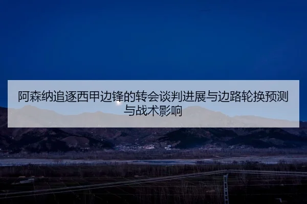阿森纳追逐西甲边锋的转会谈判进展与边路轮换预测与战术影响