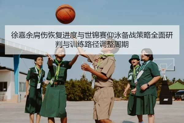 徐嘉余肩伤恢复进度与世锦赛仰泳备战策略全面研判与训练路径调整周期